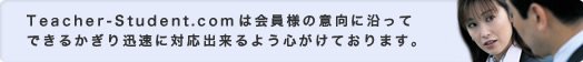 Teacher-Student.comは会員様の意向に沿ってできるかぎり迅速に対応出来るよう心がけております。